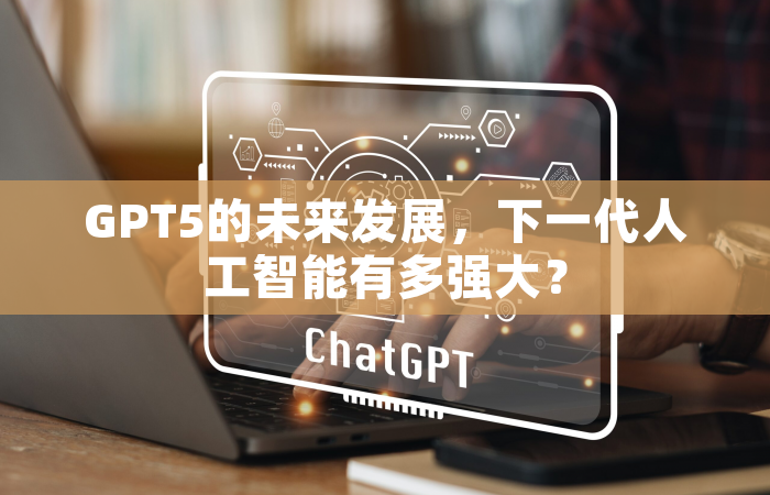 GPT5的未来发展，下一代人工智能有多强大？