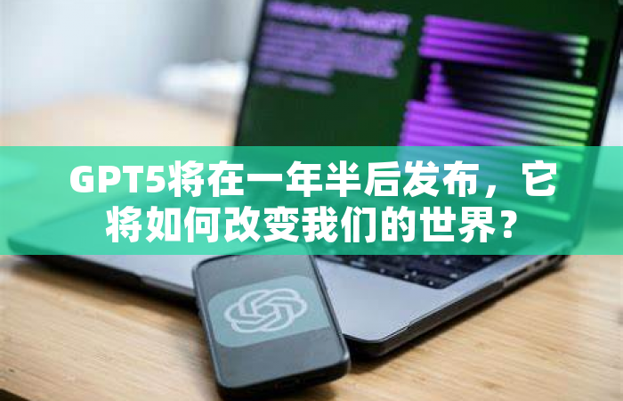 GPT5将在一年半后发布，它将如何改变我们的世界？