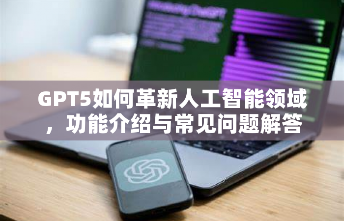 GPT5如何革新人工智能领域，功能介绍与常见问题解答