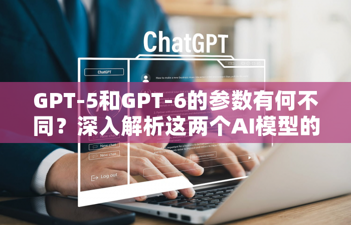 GPT-5和GPT-6的参数有何不同？深入解析这两个AI模型的关键差异
