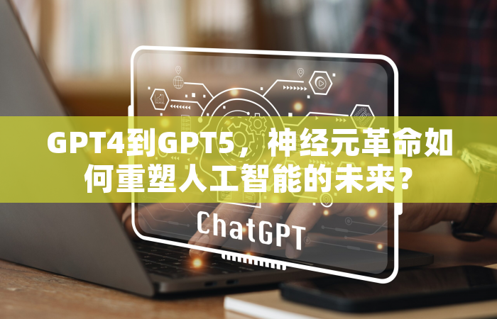 GPT4到GPT5，神经元革命如何重塑人工智能的未来？
