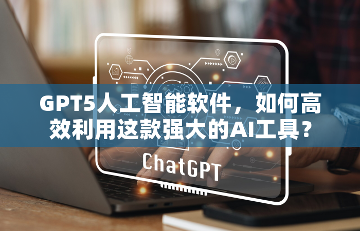 GPT5人工智能软件，如何高效利用这款强大的AI工具？