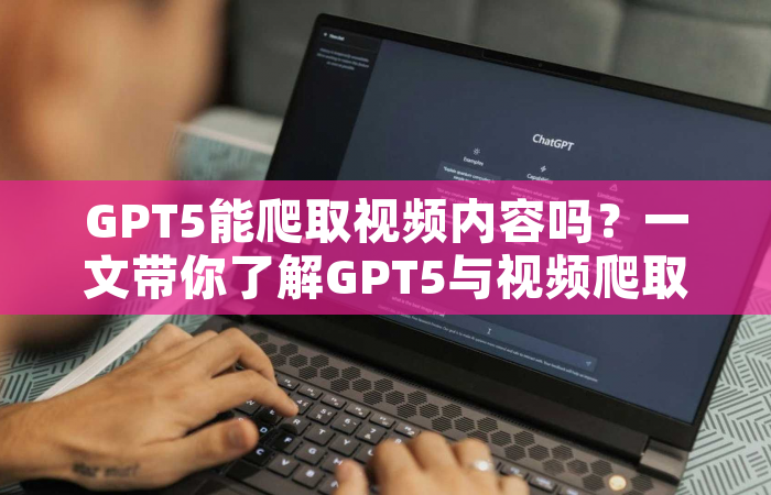 GPT5能爬取视频内容吗？一文带你了解GPT5与视频爬取技术