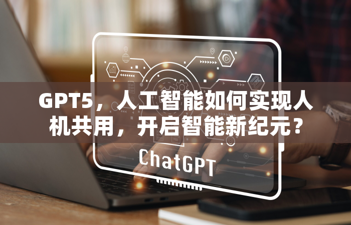 GPT5，人工智能如何实现人机共用，开启智能新纪元？
