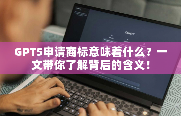 GPT5申请商标意味着什么？一文带你了解背后的含义！