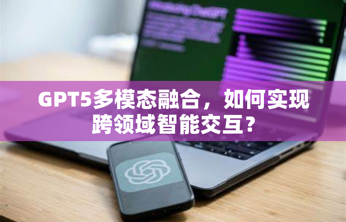 GPT5多模态融合，如何实现跨领域智能交互？