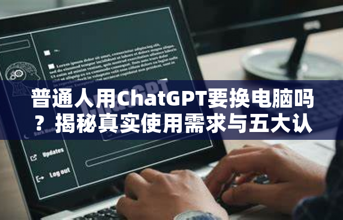 普通人用ChatGPT要换电脑吗？揭秘真实使用需求与五大认知误区