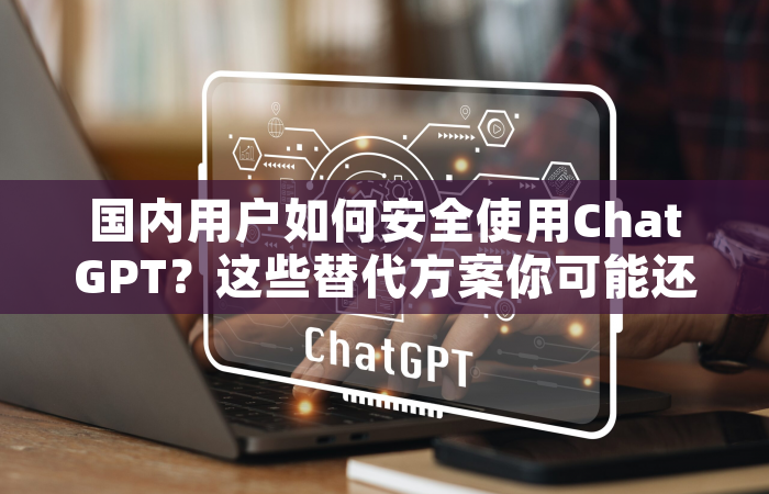 国内用户如何安全使用ChatGPT？这些替代方案你可能还不知道