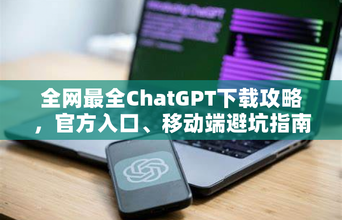 全网最全ChatGPT下载攻略，官方入口、移动端避坑指南都在这里