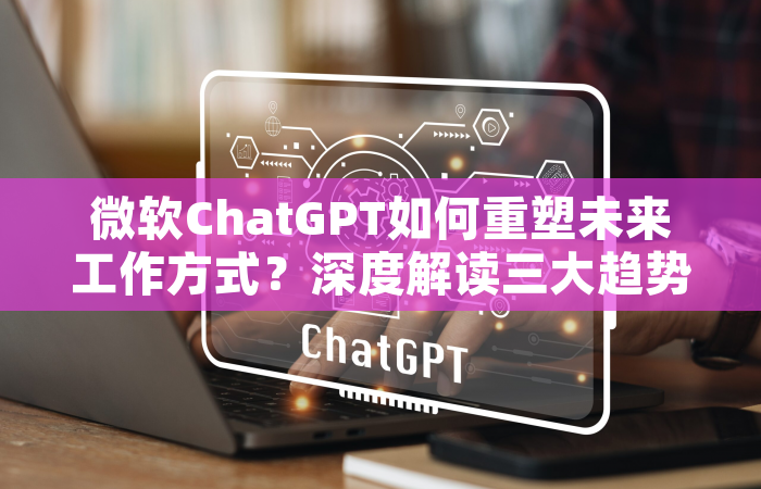 微软ChatGPT如何重塑未来工作方式？深度解读三大趋势与实战攻略