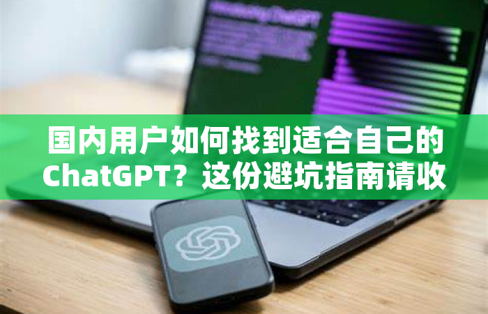 国内用户如何找到适合自己的ChatGPT？这份避坑指南请收好