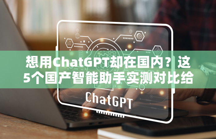 想用ChatGPT却在国内？这5个国产智能助手实测对比给你答案