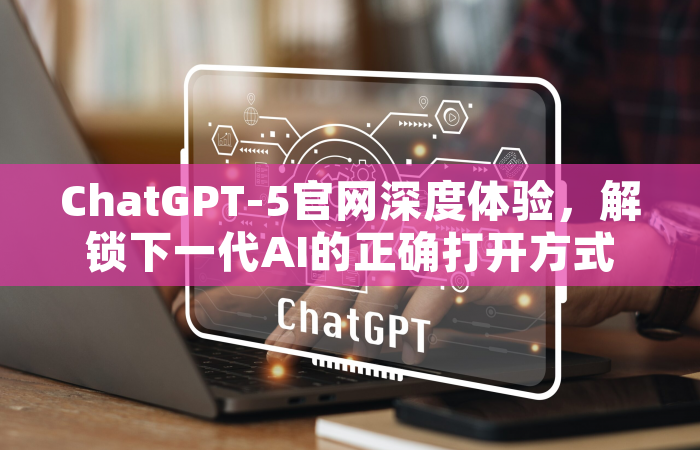 ChatGPT-5官网深度体验，解锁下一代AI的正确打开方式