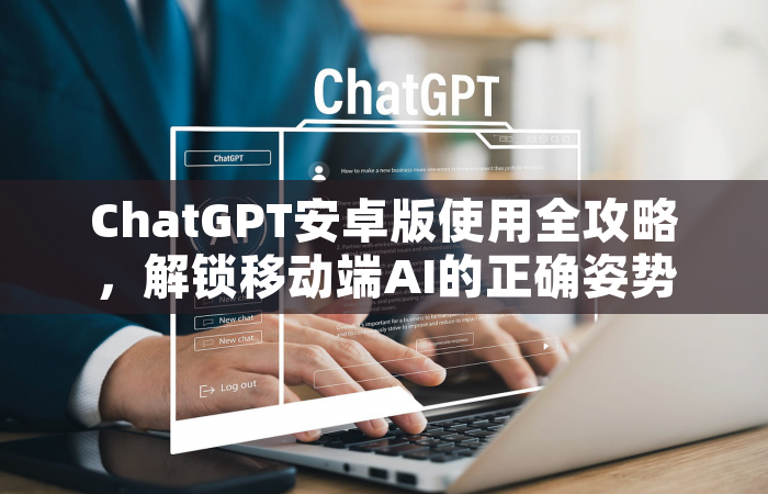 ChatGPT安卓版使用全攻略，解锁移动端AI的正确姿势