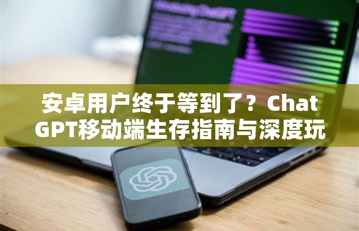 安卓用户终于等到了？ChatGPT移动端生存指南与深度玩法解析
