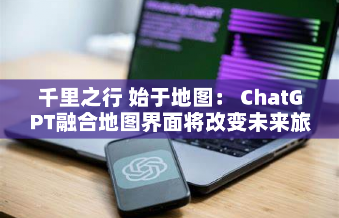 千里之行 始于地图： ChatGPT融合地图界面将改变未来旅行规划（一）