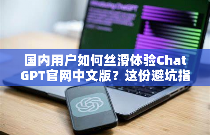 国内用户如何丝滑体验ChatGPT官网中文版？这份避坑指南请收好