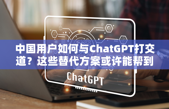 中国用户如何与ChatGPT打交道？这些替代方案或许能帮到你
