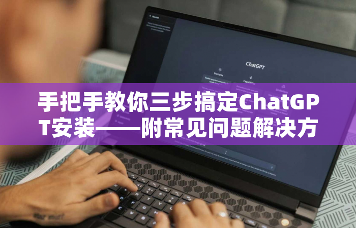 手把手教你三步搞定ChatGPT安装——附常见问题解决方案与使用技巧