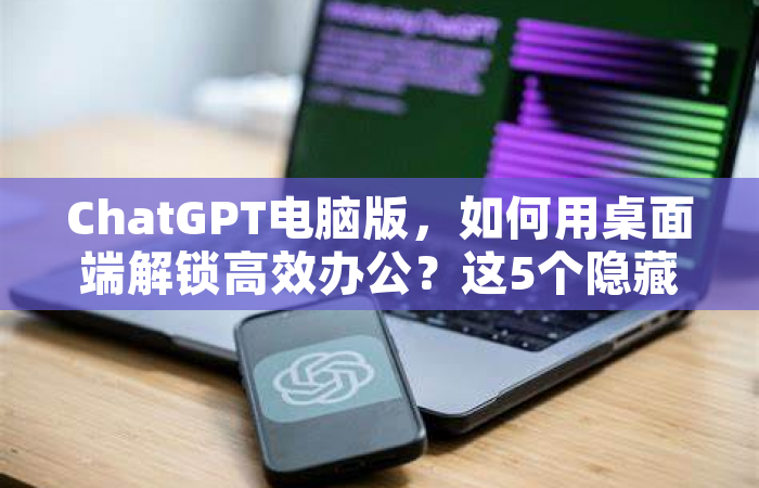 ChatGPT电脑版，如何用桌面端解锁高效办公？这5个隐藏技巧别错过