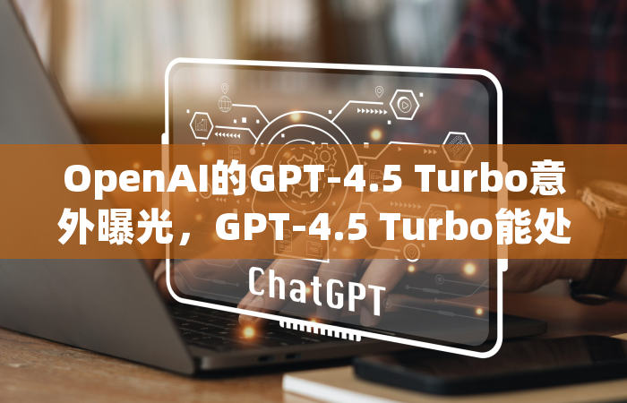 OpenAI的GPT-4.5 Turbo意外曝光，GPT-4.5 Turbo能处理256,000个Token，是GPT-4 Turbo 128K处理能力的两倍