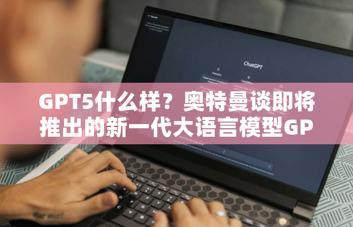 GPT5什么样？奥特曼谈即将推出的新一代大语言模型GPT-5，乃至通用人工智能