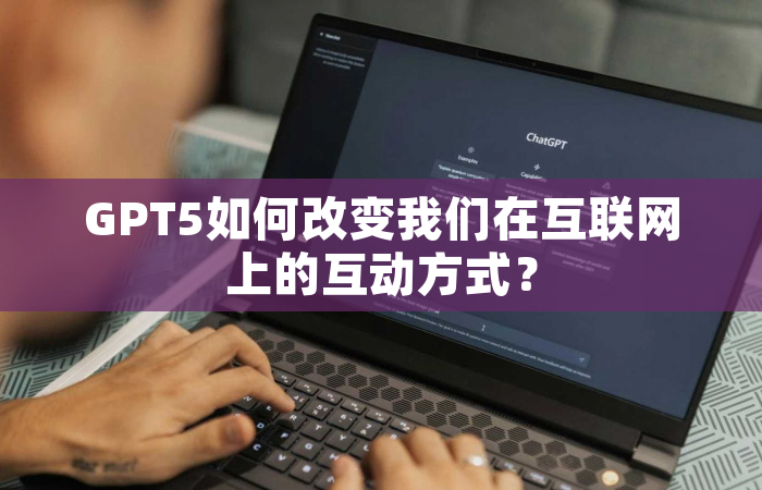 GPT5如何改变我们在互联网上的互动方式？