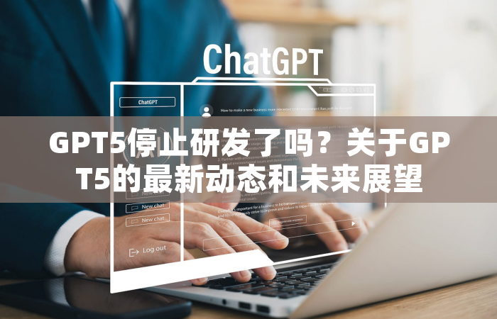 GPT5停止研发了吗？关于GPT5的最新动态和未来展望