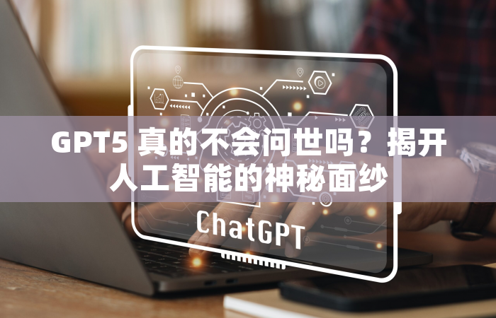 GPT5 真的不会问世吗？揭开人工智能的神秘面纱