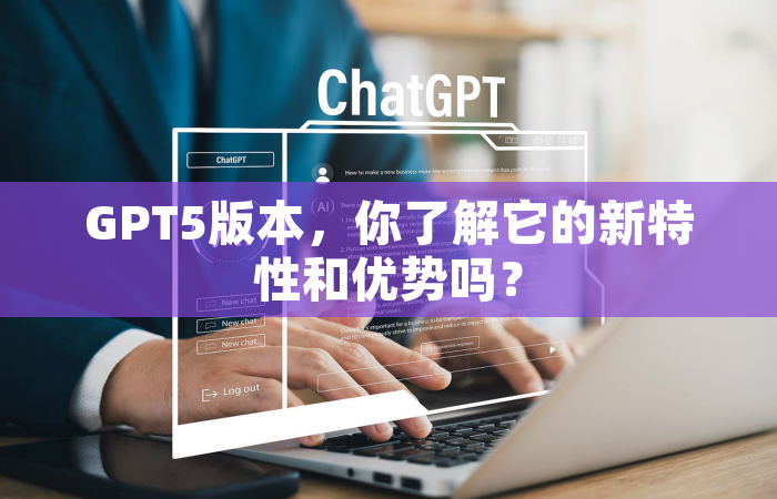 GPT5版本，你了解它的新特性和优势吗？