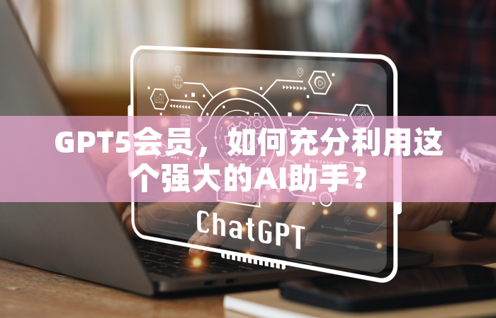 GPT5会员，如何充分利用这个强大的AI助手？