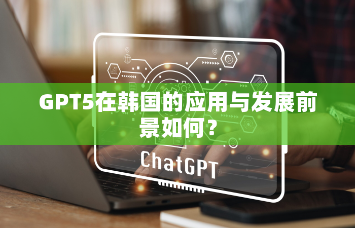 GPT5在韩国的应用与发展前景如何？