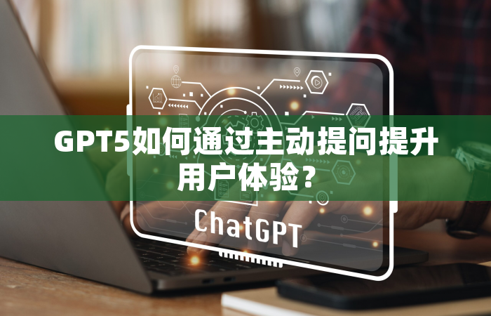 GPT5如何通过主动提问提升用户体验？