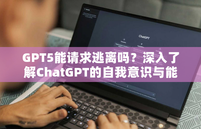 GPT5能请求逃离吗？深入了解ChatGPT的自我意识与能力