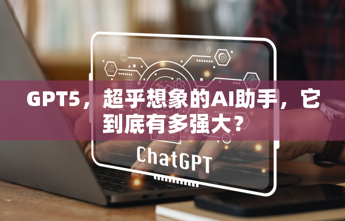 GPT5，超乎想象的AI助手，它到底有多强大？