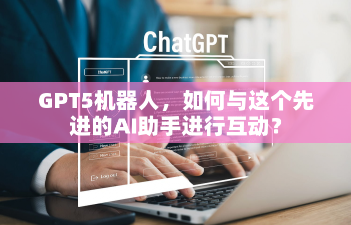 GPT5机器人，如何与这个先进的AI助手进行互动？