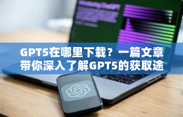 GPT5在哪里下载？一篇文章带你深入了解GPT5的获取途径