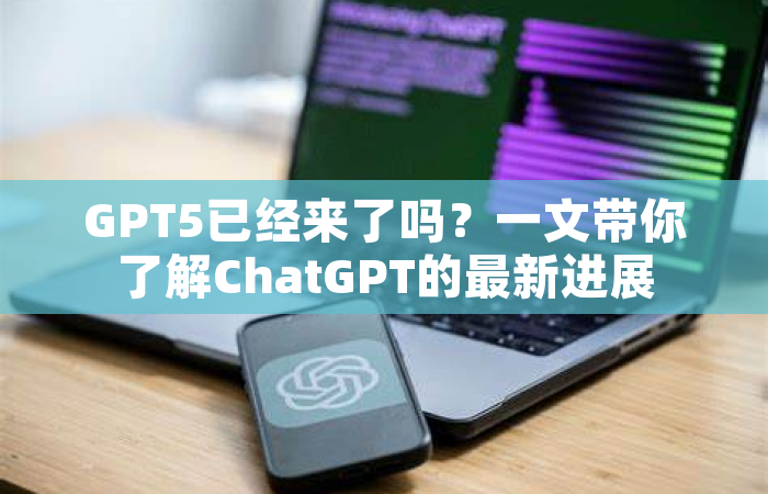 GPT5已经来了吗？一文带你了解ChatGPT的最新进展