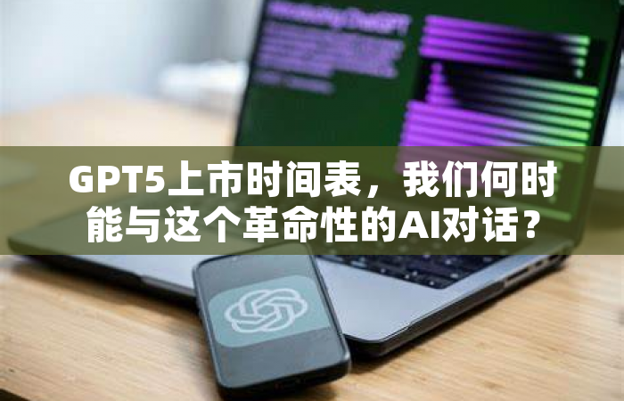GPT5上市时间表，我们何时能与这个革命性的AI对话？