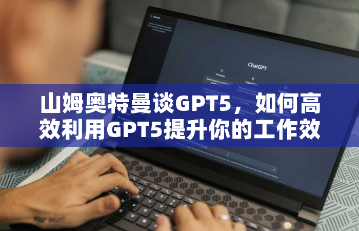 山姆奥特曼谈GPT5，如何高效利用GPT5提升你的工作效率？