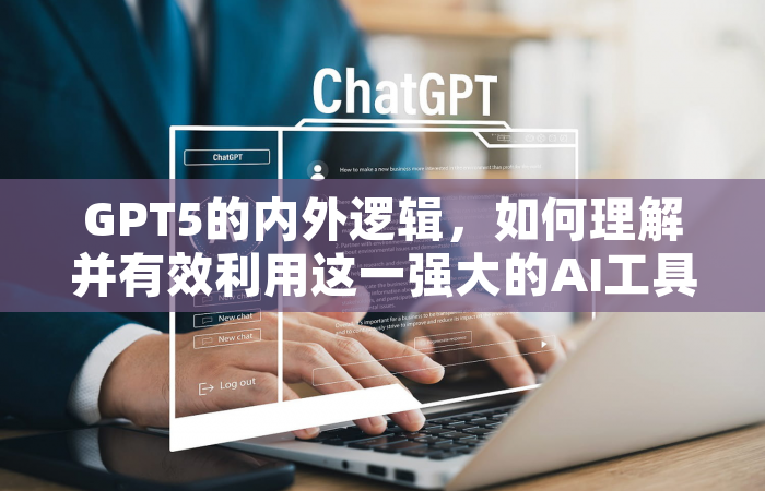 GPT5的内外逻辑，如何理解并有效利用这一强大的AI工具？