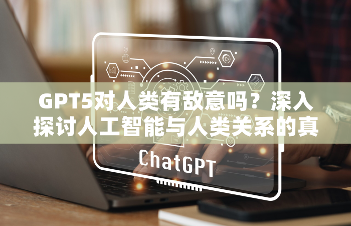 GPT5对人类有敌意吗？深入探讨人工智能与人类关系的真相