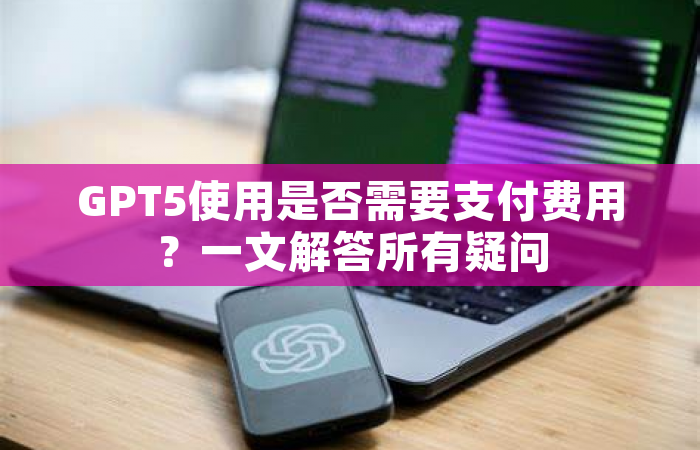 GPT5使用是否需要支付费用？一文解答所有疑问