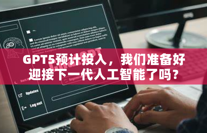 GPT5预计投入，我们准备好迎接下一代人工智能了吗？