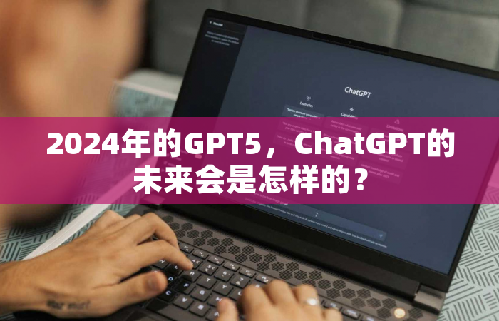 2024年的GPT5，ChatGPT的未来会是怎样的？