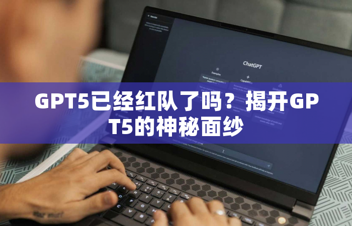 GPT5已经红队了吗？揭开GPT5的神秘面纱