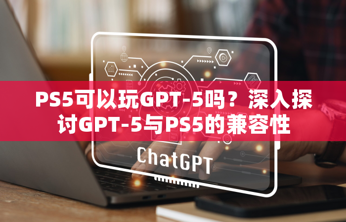 PS5可以玩GPT-5吗？深入探讨GPT-5与PS5的兼容性