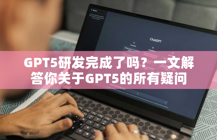 GPT5研发完成了吗？一文解答你关于GPT5的所有疑问