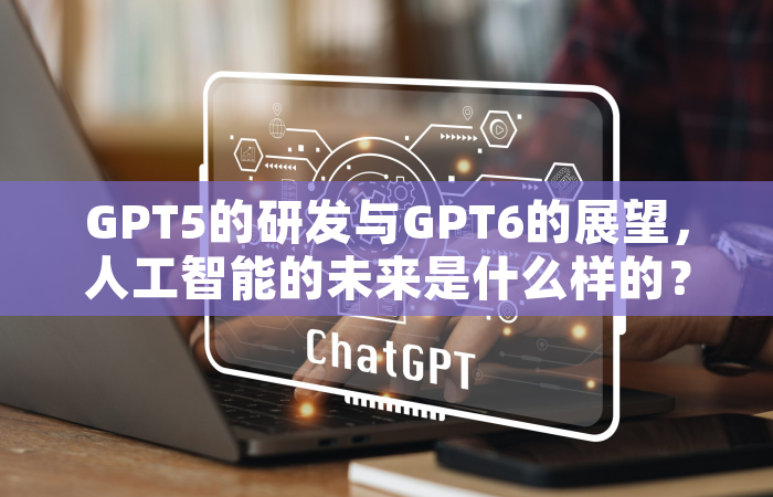 GPT5的研发与GPT6的展望，人工智能的未来是什么样的？