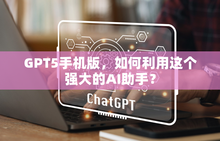 GPT5手机版，如何利用这个强大的AI助手？